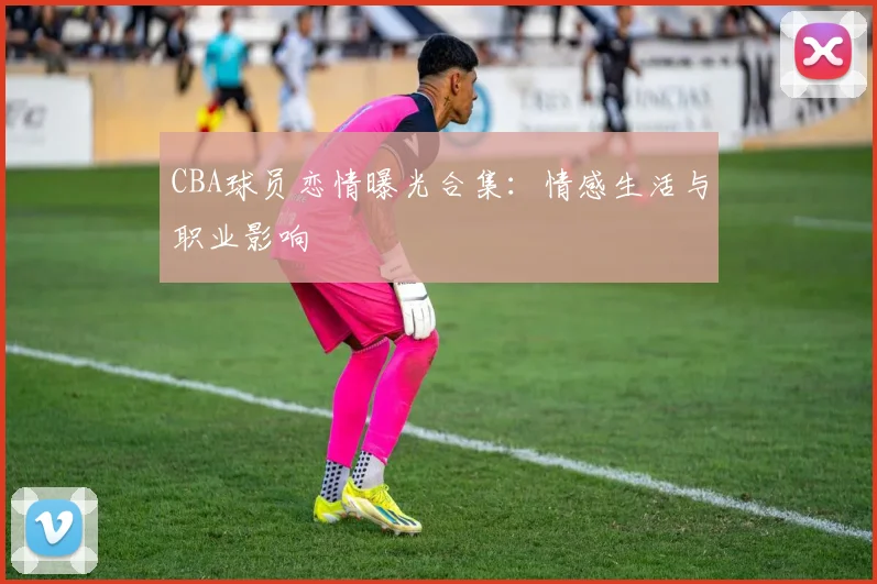 CBA球员恋情曝光合集：情感生活与职业影响