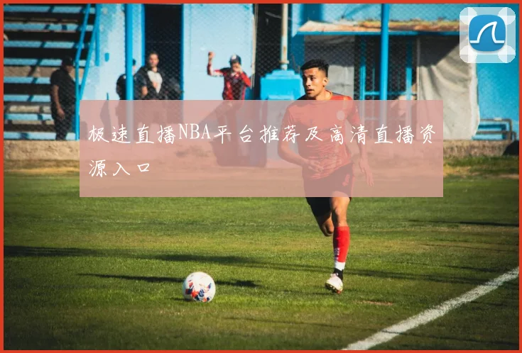 极速直播NBA平台推荐及高清直播资源入口