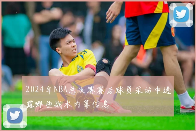 2024年NBA总决赛赛后球员采访中透露哪些战术内幕信息