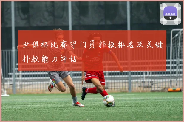 世俱杯比赛守门员扑救排名及关键扑救能力评估