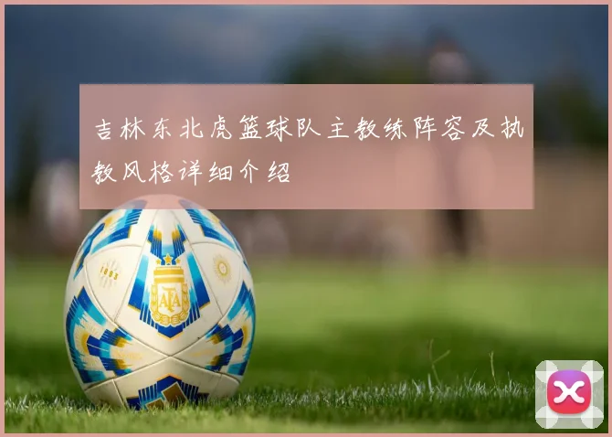 吉林东北虎篮球队主教练阵容及执教风格详细介绍
