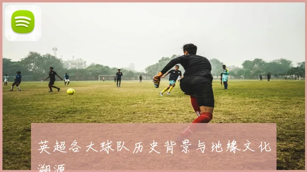 英超各大球队历史背景与地缘文化溯源